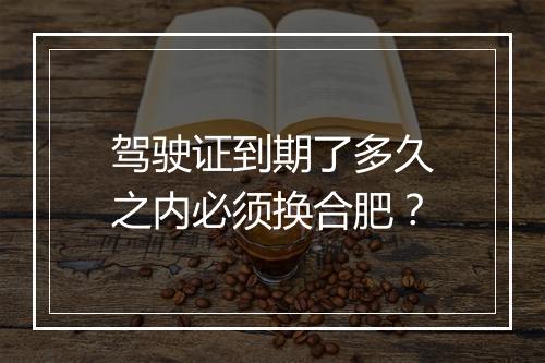 驾驶证到期了多久之内必须换合肥？