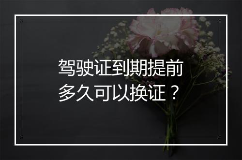 驾驶证到期提前多久可以换证？