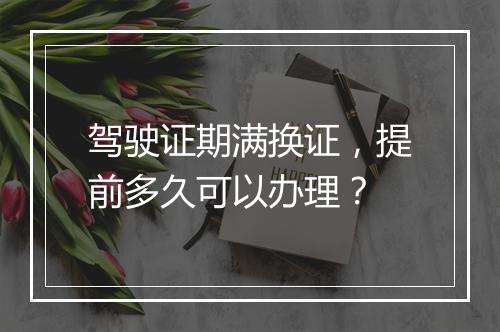 驾驶证期满换证，提前多久可以办理？