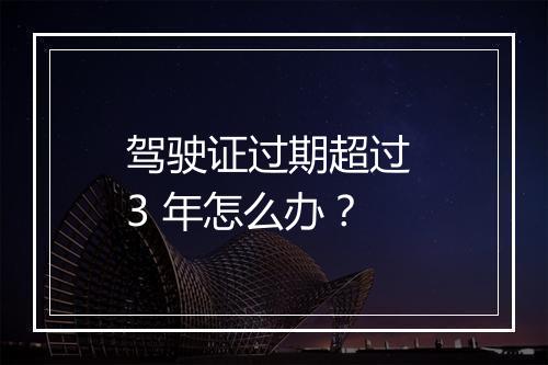 驾驶证过期超过 3 年怎么办？