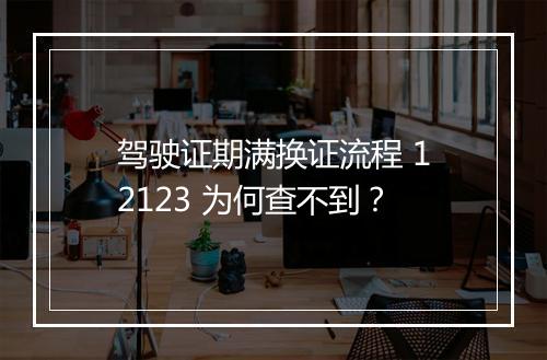 驾驶证期满换证流程 12123 为何查不到？
