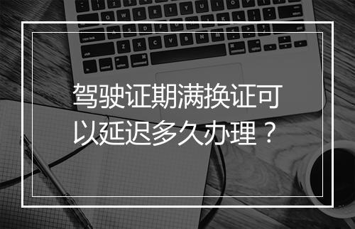 驾驶证期满换证可以延迟多久办理？