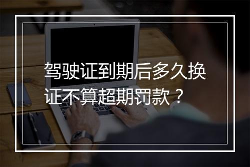 驾驶证到期后多久换证不算超期罚款？