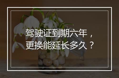 驾驶证到期六年，更换能延长多久？