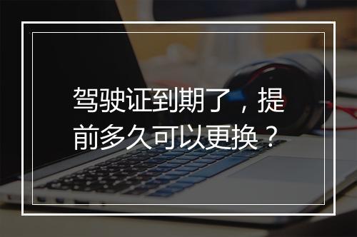 驾驶证到期了，提前多久可以更换？