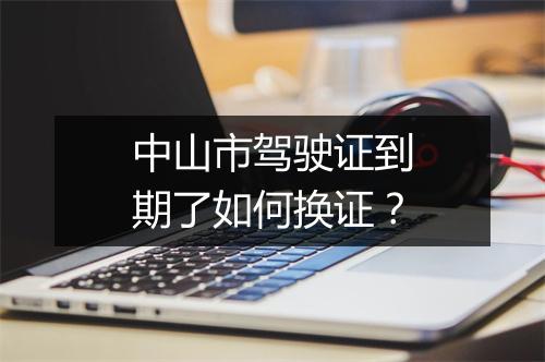 中山市驾驶证到期了如何换证？