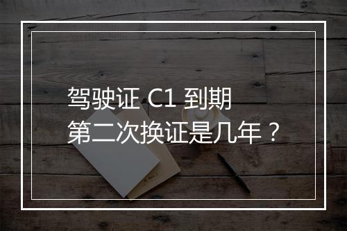驾驶证 C1 到期第二次换证是几年？
