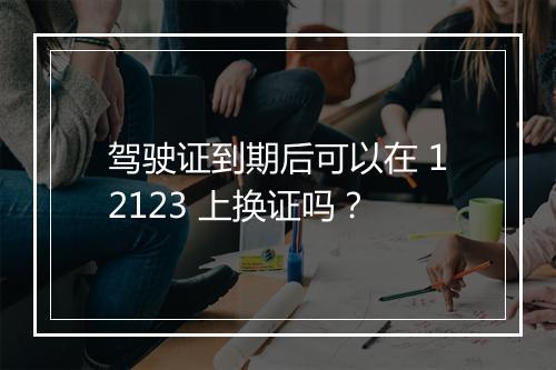 驾驶证到期后可以在 12123 上换证吗？