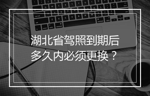 湖北省驾照到期后多久内必须更换？