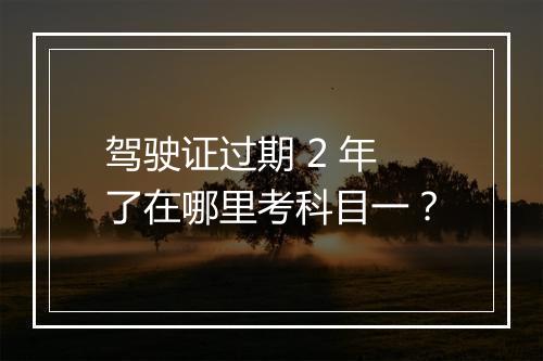 驾驶证过期 2 年了在哪里考科目一？