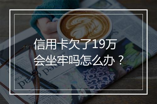 信用卡欠了19万会坐牢吗怎么办？