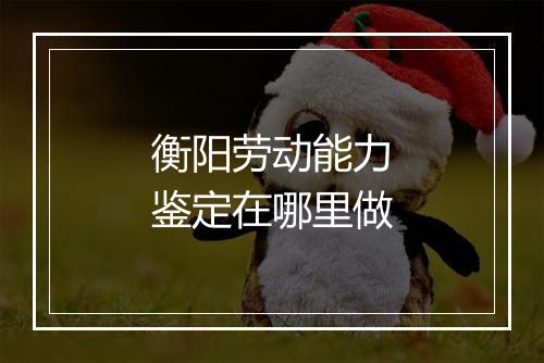 衡阳劳动能力鉴定在哪里做