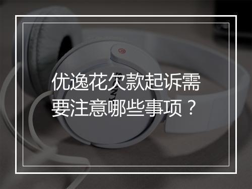 优逸花欠款起诉需要注意哪些事项？
