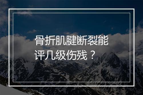 骨折肌腱断裂能评几级伤残？