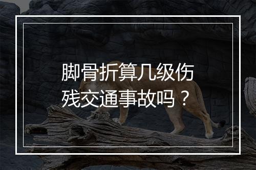 脚骨折算几级伤残交通事故吗？