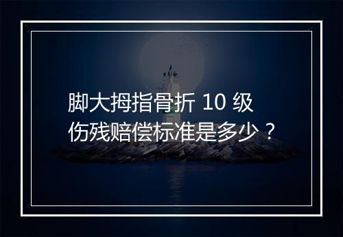 脚大拇指骨折 10 级伤残赔偿标准是多少？