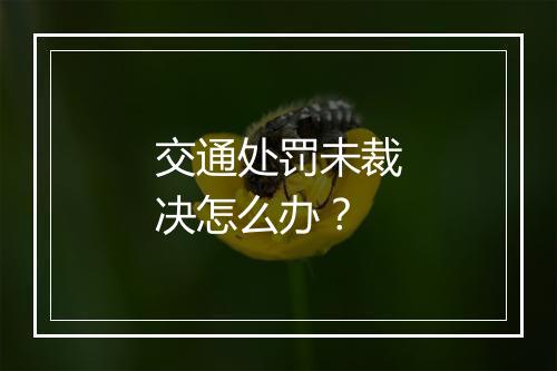 交通处罚未裁决怎么办？