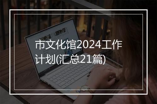 市文化馆2024工作计划(汇总21篇)