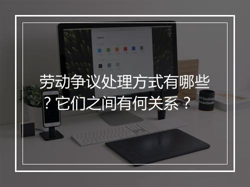 劳动争议处理方式有哪些？它们之间有何关系？