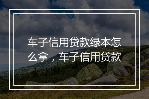 车子信用贷款绿本怎么拿，车子信用贷款