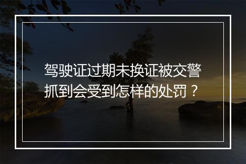 驾驶证过期未换证被交警抓到会受到怎样的处罚？