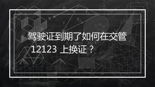 驾驶证到期了如何在交管 12123 上换证？