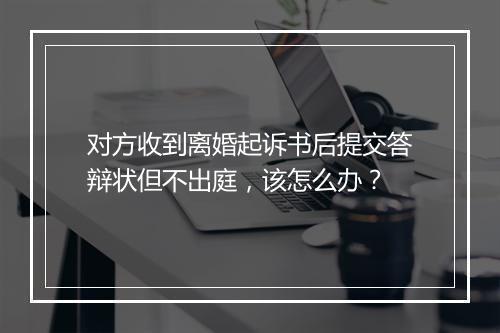 对方收到离婚起诉书后提交答辩状但不出庭，该怎么办？