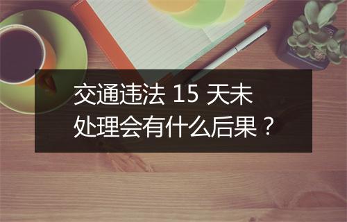 交通违法 15 天未处理会有什么后果？