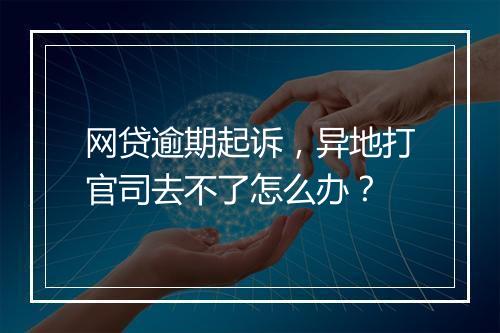 网贷逾期起诉，异地打官司去不了怎么办？