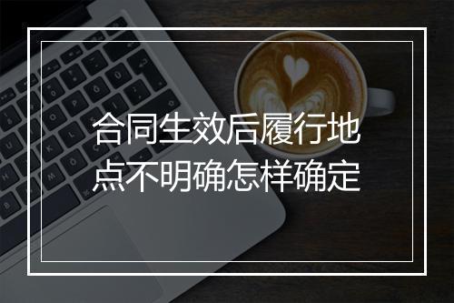 合同生效后履行地点不明确怎样确定