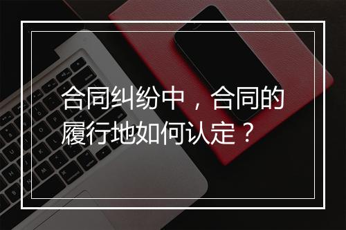 合同纠纷中，合同的履行地如何认定？