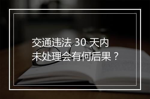 交通违法 30 天内未处理会有何后果？