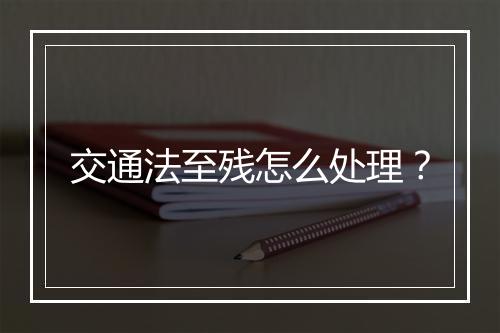交通法至残怎么处理？