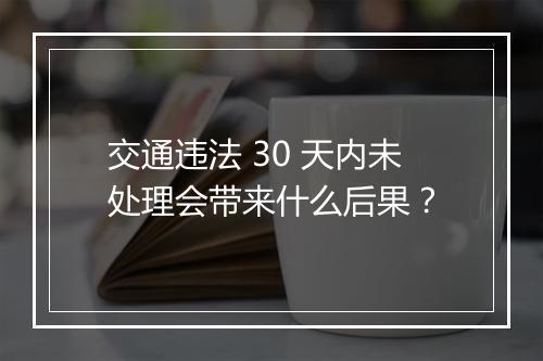 交通违法 30 天内未处理会带来什么后果？