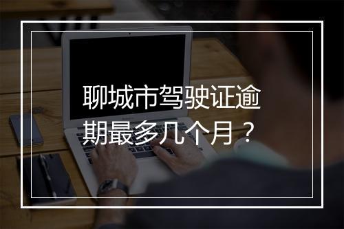 聊城市驾驶证逾期最多几个月？
