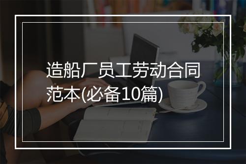 造船厂员工劳动合同范本(必备10篇)