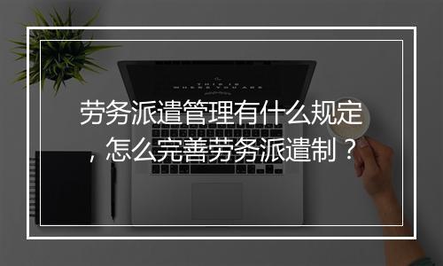 劳务派遣管理有什么规定，怎么完善劳务派遣制？