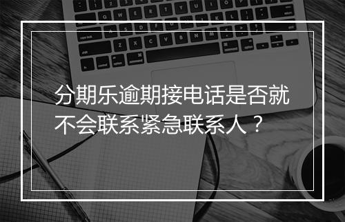 分期乐逾期接电话是否就不会联系紧急联系人？
