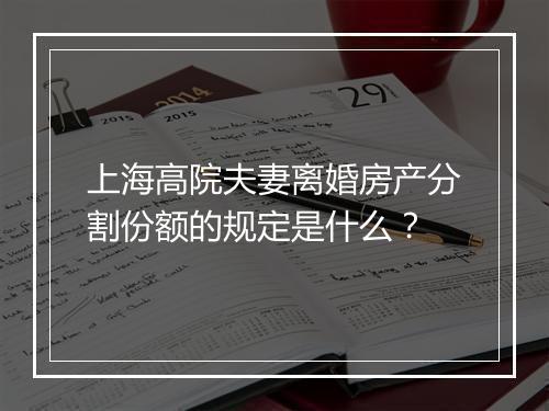上海高院夫妻离婚房产分割份额的规定是什么？