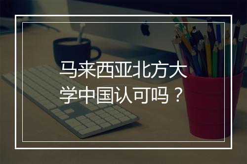 马来西亚北方大学中国认可吗？