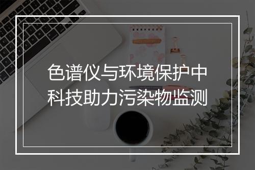 色谱仪与环境保护中科技助力污染物监测