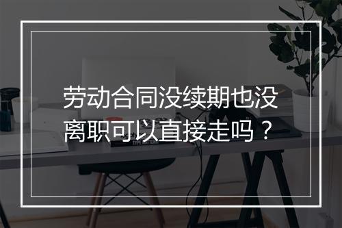 劳动合同没续期也没离职可以直接走吗？