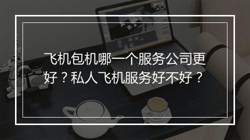 飞机包机哪一个服务公司更好？私人飞机服务好不好？