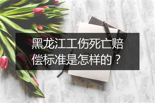黑龙江工伤死亡赔偿标准是怎样的？