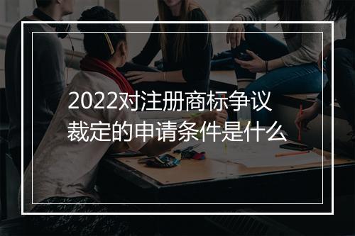 2022对注册商标争议裁定的申请条件是什么