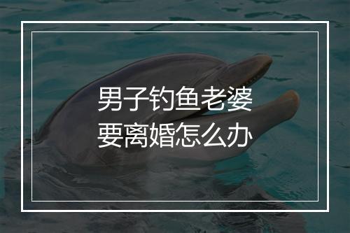 男子钓鱼老婆要离婚怎么办