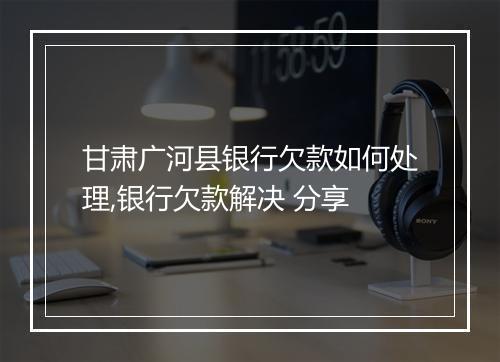 甘肃广河县银行欠款如何处理,银行欠款解决 分享