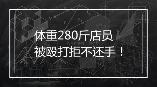 体重280斤店员被殴打拒不还手！