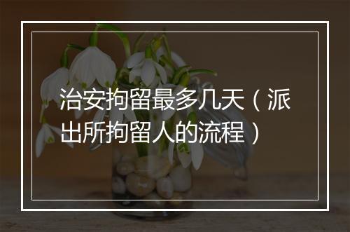 治安拘留最多几天（派出所拘留人的流程）