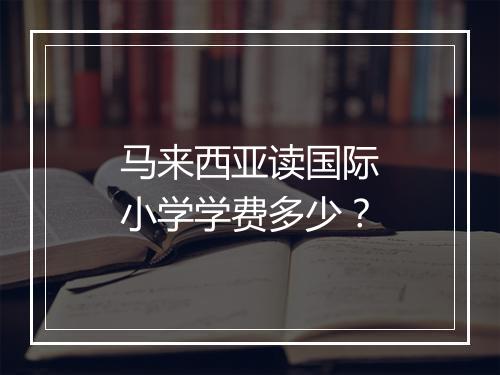 马来西亚读国际小学学费多少？